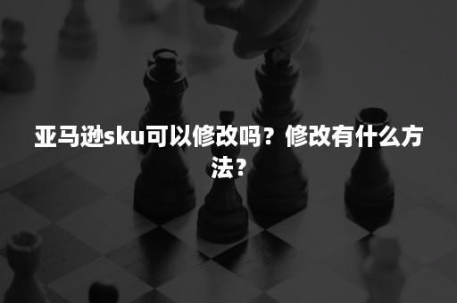 亚马逊sku可以修改吗？修改有什么方法？