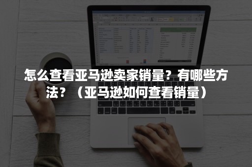 怎么查看亚马逊卖家销量？有哪些方法？（亚马逊如何查看销量）