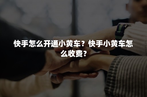 快手怎么开通小黄车？快手小黄车怎么收费？