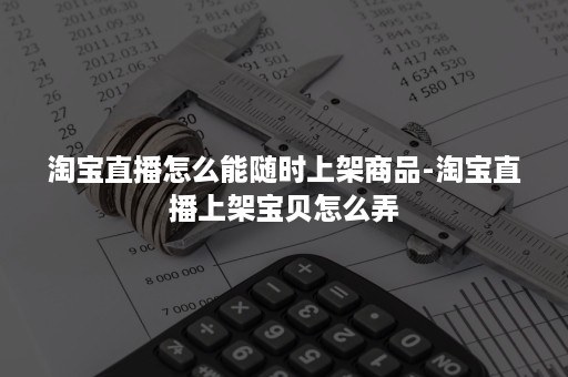 淘宝直播怎么能随时上架商品-淘宝直播上架宝贝怎么弄