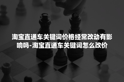 淘宝直通车关键词价格经常改动有影响吗-淘宝直通车关键词怎么改价