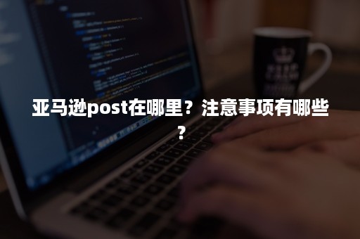 亚马逊post在哪里？注意事项有哪些？