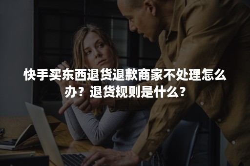 快手买东西退货退款商家不处理怎么办？退货规则是什么？