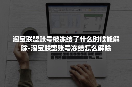淘宝联盟账号被冻结了什么时候能解除-淘宝联盟账号冻结怎么解除