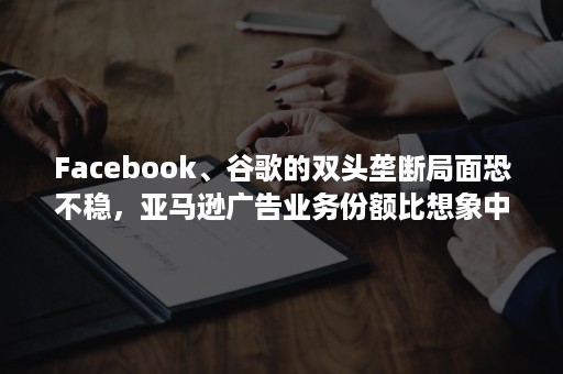 Facebook、谷歌的双头垄断局面恐不稳，亚马逊广告业务份额比想象中更庞大！