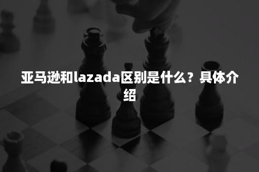 亚马逊和lazada区别是什么？具体介绍