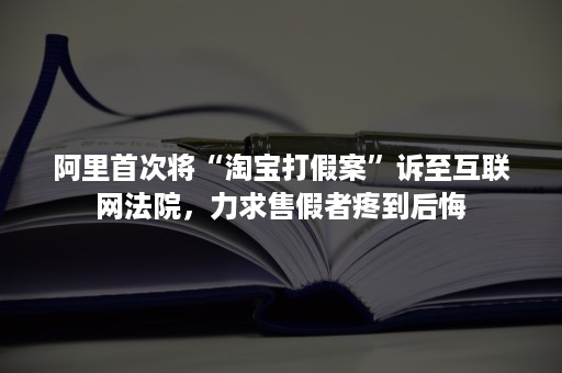 阿里首次将“淘宝打假案”诉至互联网法院，力求售假者疼到后悔