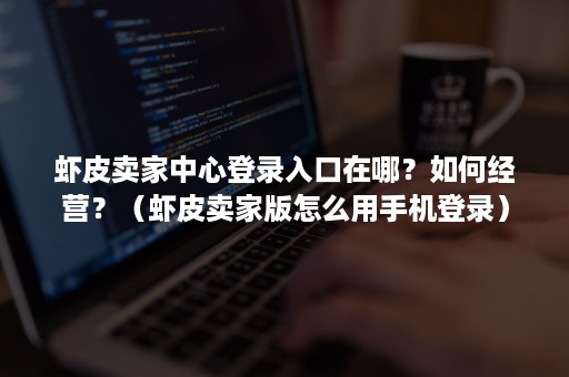 虾皮卖家中心登录入口在哪？如何经营？（虾皮卖家版怎么用手机登录）