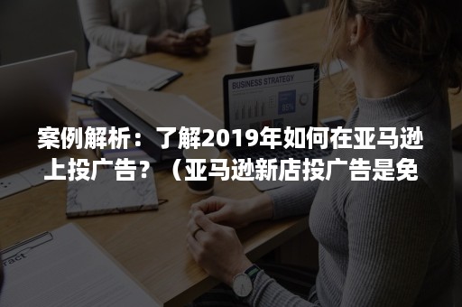 案例解析：了解2019年如何在亚马逊上投广告？（亚马逊新店投广告是免费的嘛）