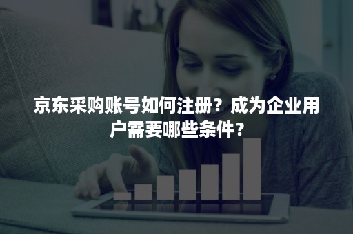 京东采购账号如何注册？成为企业用户需要哪些条件？