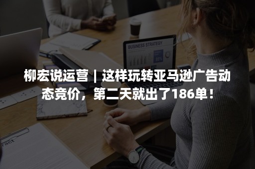 柳宏说运营︱这样玩转亚马逊广告动态竞价，第二天就出了186单！