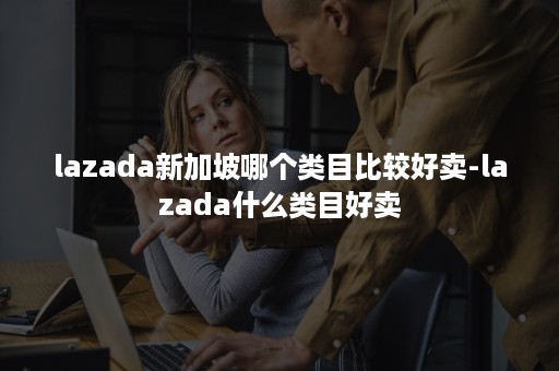 lazada新加坡哪个类目比较好卖-lazada什么类目好卖