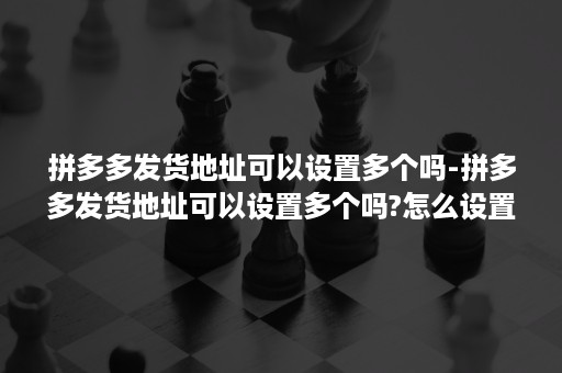 拼多多发货地址可以设置多个吗-拼多多发货地址可以设置多个吗?怎么设置?