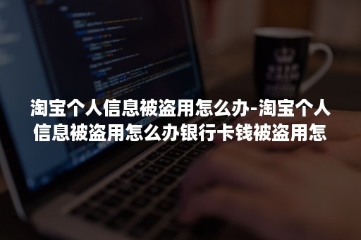 淘宝个人信息被盗用怎么办-淘宝个人信息被盗用怎么办银行卡钱被盗用怎么办