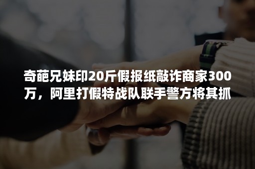 奇葩兄妹印20斤假报纸敲诈商家300万，阿里打假特战队联手警方将其抓获