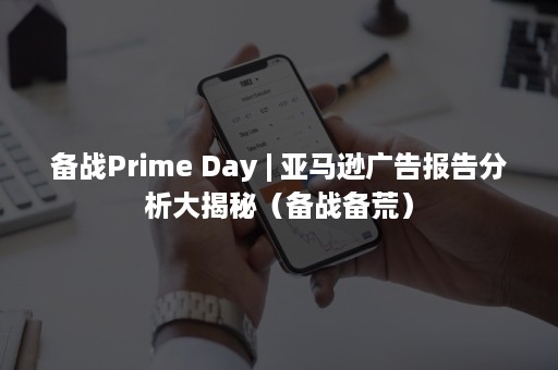 备战Prime Day | 亚马逊广告报告分析大揭秘（备战备荒）