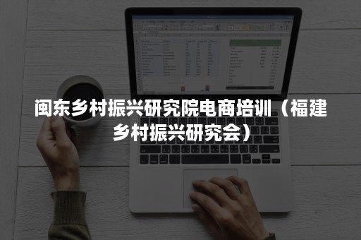 闽东乡村振兴研究院电商培训（福建乡村振兴研究会）