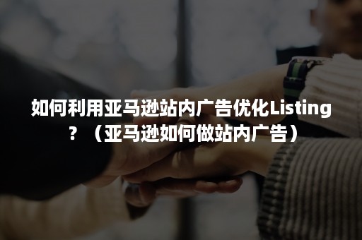 如何利用亚马逊站内广告优化Listing？（亚马逊如何做站内广告）