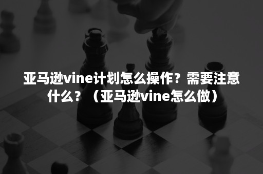 亚马逊vine计划怎么操作？需要注意什么？（亚马逊vine怎么做）