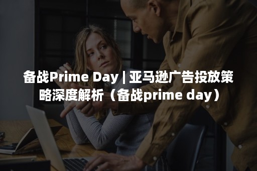 备战Prime Day | 亚马逊广告投放策略深度解析（备战prime day）