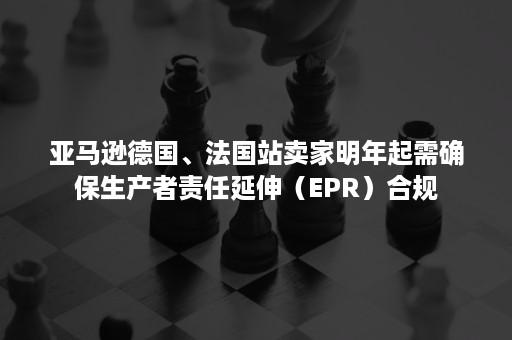 亚马逊德国、法国站卖家明年起需确保生产者责任延伸（EPR）合规