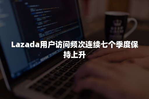 Lazada用户访问频次连续七个季度保持上升