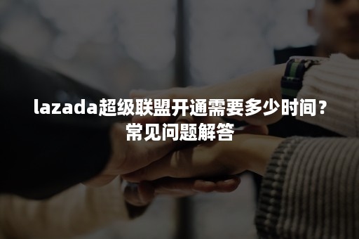 lazada超级联盟开通需要多少时间？常见问题解答