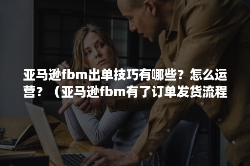 亚马逊fbm出单技巧有哪些？怎么运营？（亚马逊fbm有了订单发货流程）