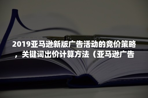 2019亚马逊新版广告活动的竞价策略，关键词出价计算方法（亚马逊广告组竞价和广告活动竞价）