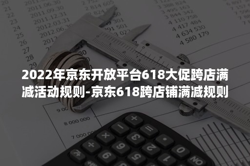 2022年京东开放平台618大促跨店满减活动规则-京东618跨店铺满减规则