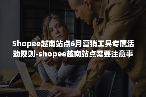 Shopee越南站点6月营销工具专属活动规则-shopee越南站点需要注意事项