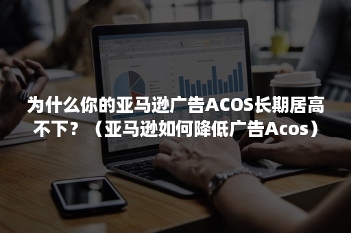 为什么你的亚马逊广告ACOS长期居高不下？（亚马逊如何降低广告Acos）