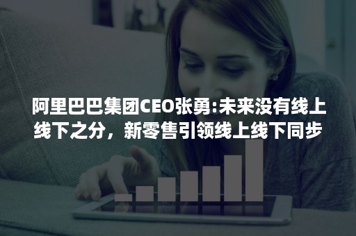 阿里巴巴集团CEO张勇:未来没有线上线下之分，新零售引领线上线下同步发展