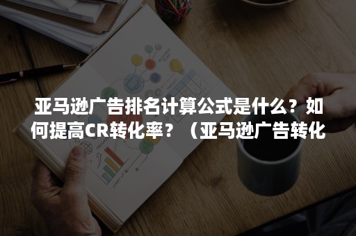 亚马逊广告排名计算公式是什么？如何提高CR转化率？（亚马逊广告转化率怎么看）