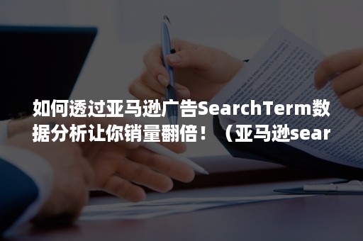 如何透过亚马逊广告SearchTerm数据分析让你销量翻倍！（亚马逊searchterm是什么）