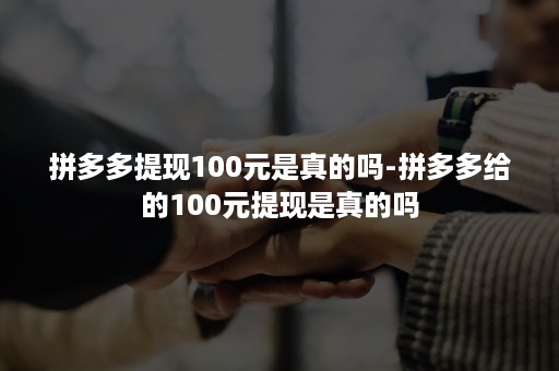 拼多多提现100元是真的吗-拼多多给的100元提现是真的吗