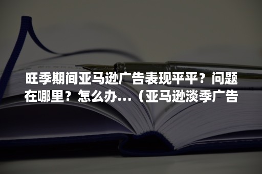 旺季期间亚马逊广告表现平平？问题在哪里？怎么办…（亚马逊淡季广告策略）