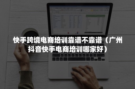 快手跨境电商培训靠谱不靠谱（广州抖音快手电商培训哪家好）