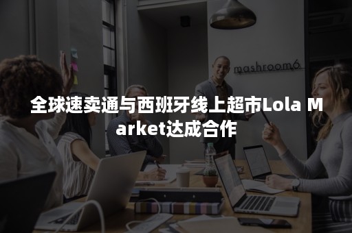 全球速卖通与西班牙线上超市Lola Market达成合作