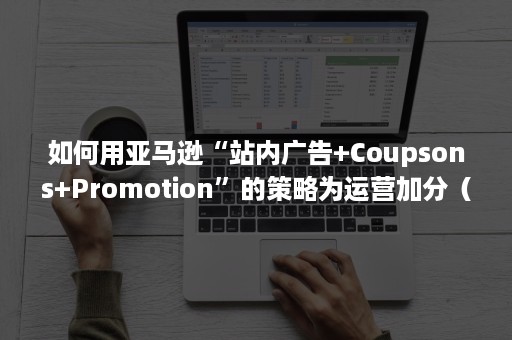 如何用亚马逊“站内广告+Coupsons+Promotion”的策略为运营加分（亚马逊广告运营技巧）