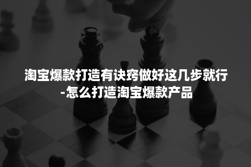 淘宝爆款打造有诀窍做好这几步就行-怎么打造淘宝爆款产品