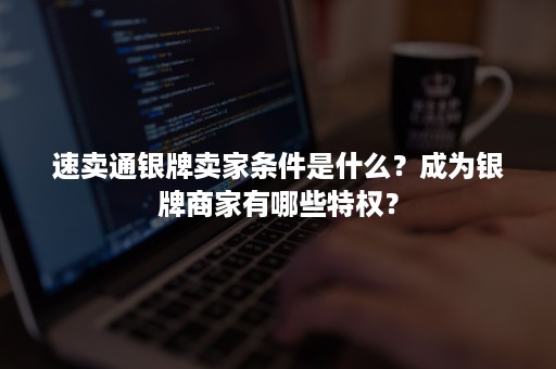 速卖通银牌卖家条件是什么？成为银牌商家有哪些特权？