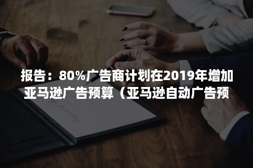 报告：80%广告商计划在2019年增加亚马逊广告预算（亚马逊自动广告预算）