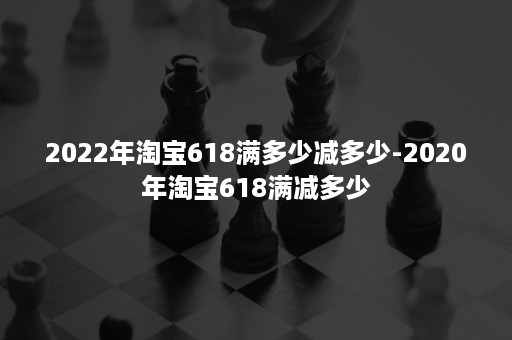 2022年淘宝618满多少减多少-2020年淘宝618满减多少