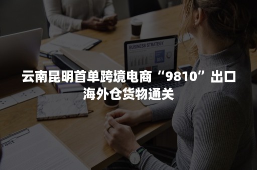 云南昆明首单跨境电商“9810”出口海外仓货物通关