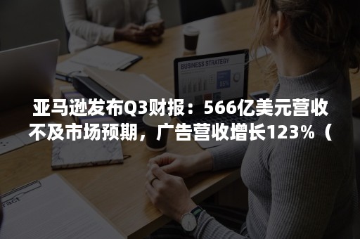 亚马逊发布Q3财报：566亿美元营收不及市场预期，广告营收增长123%（财报显示三季度营收为31.29亿美元,同比下滑18%）