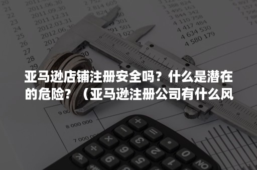 亚马逊店铺注册安全吗？什么是潜在的危险？（亚马逊注册公司有什么风险吗）