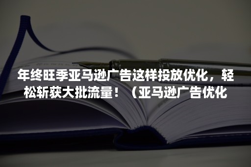 年终旺季亚马逊广告这样投放优化，轻松斩获大批流量！（亚马逊广告优化策略）