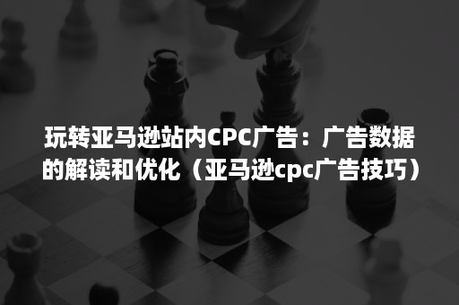 玩转亚马逊站内CPC广告：广告数据的解读和优化（亚马逊cpc广告技巧）