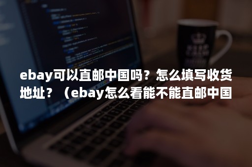 ebay可以直邮中国吗？怎么填写收货地址？（ebay怎么看能不能直邮中国）